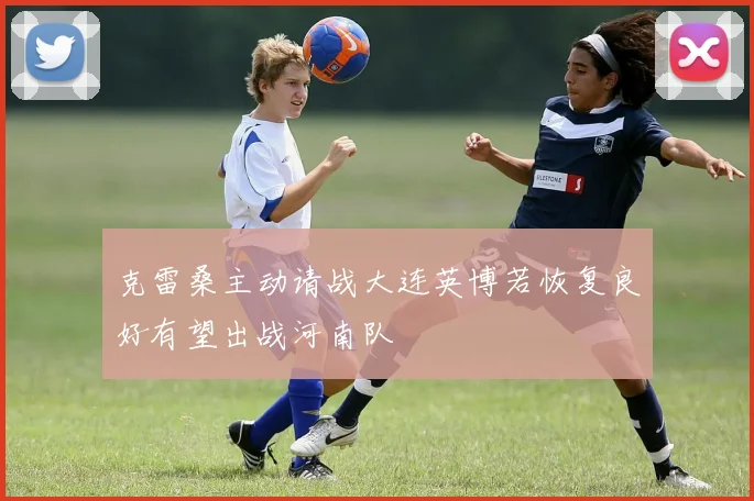 克雷桑主动请战大连英博若恢复良好有望出战河南队