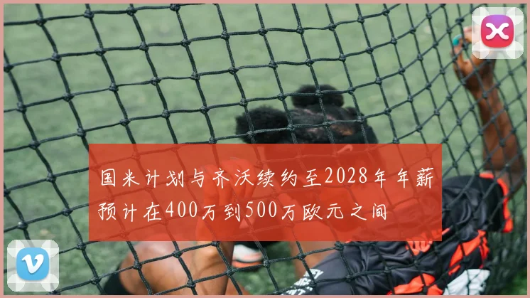 国米计划与齐沃续约至2028年年薪预计在400万到500万欧元之间