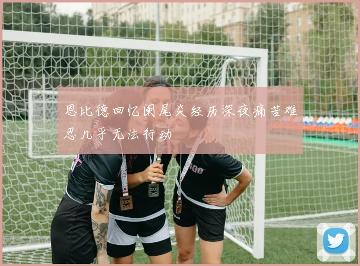 恩比德回忆阑尾炎经历深夜痛苦难忍几乎无法行动