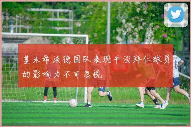 基米希谈德国队表现平淡拜仁球员的影响力不可忽视