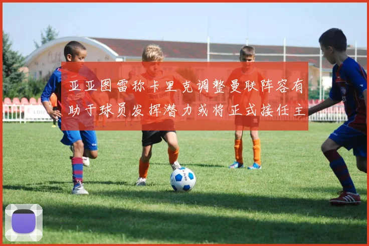 亚亚图雷称卡里克调整曼联阵容有助于球员发挥潜力或将正式接任主帅