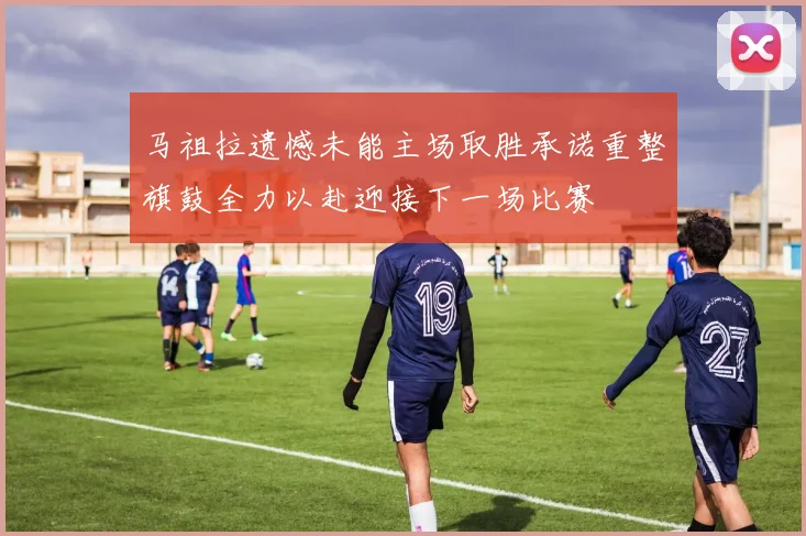 马祖拉遗憾未能主场取胜承诺重整旗鼓全力以赴迎接下一场比赛