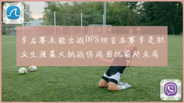 季后赛未能出战DFS坦言本赛季是职业生涯最大挑战伤病困扰前所未有