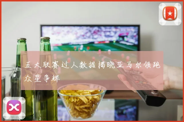 五大联赛过人数据揭晓亚马尔领跑众星争辉