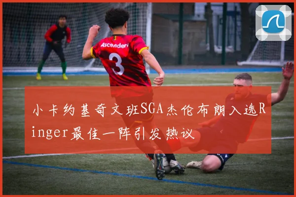 小卡约基奇文班SGA杰伦布朗入选Ringer最佳一阵引发热议